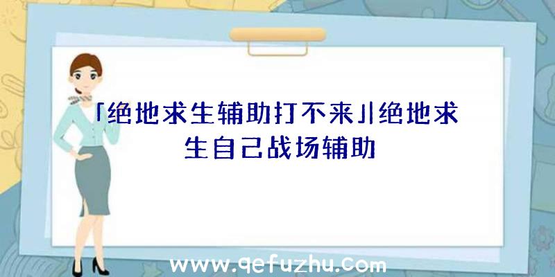 「绝地求生辅助打不来」|绝地求生自己战场辅助